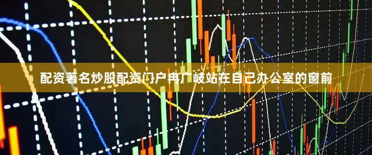 配资著名炒股配资门户冉广岐站在自己办公室的窗前