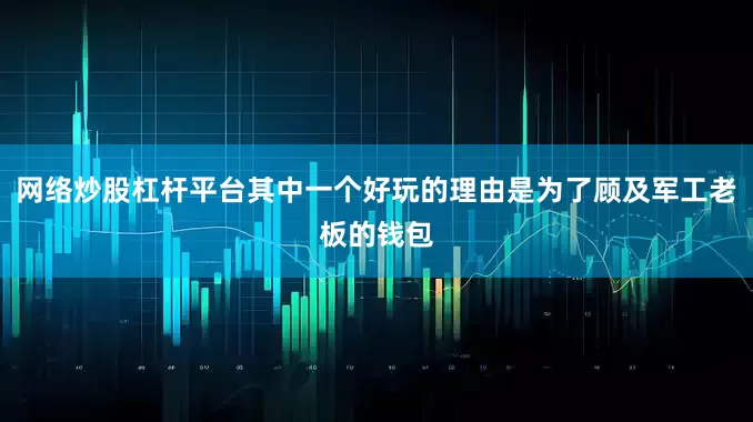 网络炒股杠杆平台其中一个好玩的理由是为了顾及军工老板的钱包