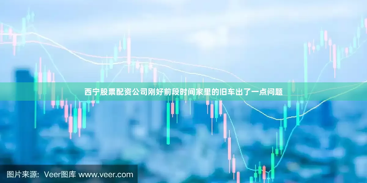 西宁股票配资公司刚好前段时间家里的旧车出了一点问题
