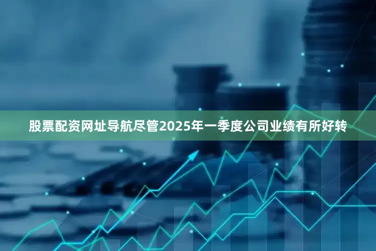 股票配资网址导航尽管2025年一季度公司业绩有所好转