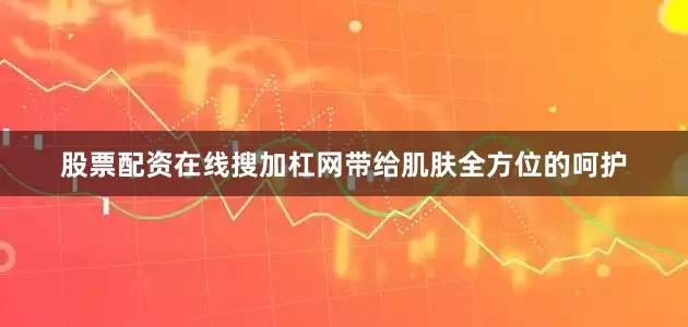股票配资在线搜加杠网带给肌肤全方位的呵护