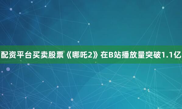 配资平台买卖股票《哪吒2》在B站播放量突破1.1亿