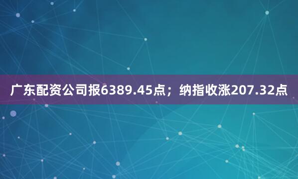 广东配资公司报6389.45点；纳指收涨207.32点