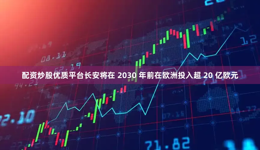 配资炒股优质平台长安将在 2030 年前在欧洲投入超 20 亿欧元