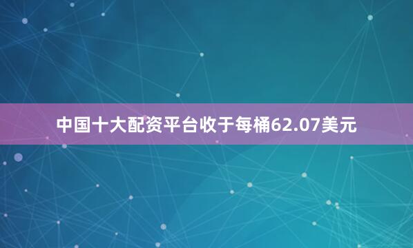 中国十大配资平台收于每桶62.07美元