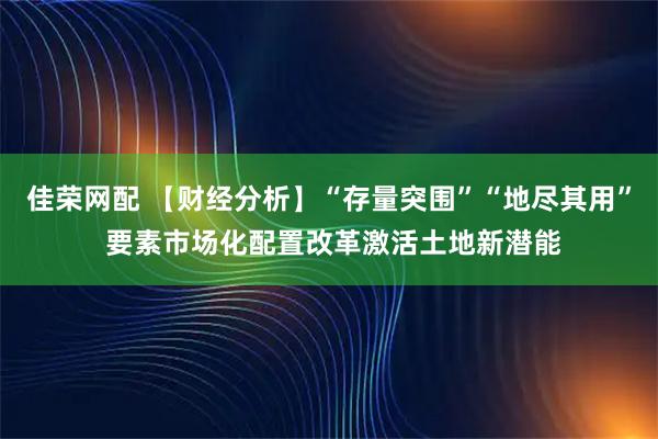 佳荣网配 【财经分析】“存量突围”“地尽其用” 要素市场化配置改革激活土地新潜能