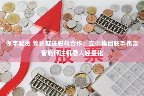 保宇配资 筹划推进股权合作！立中集团联手伟景智能押注机器人轻量化