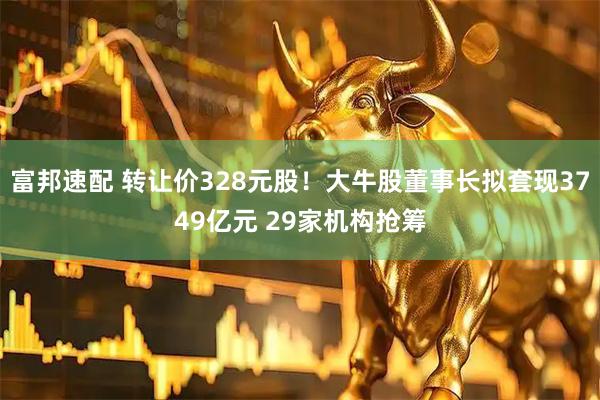 富邦速配 转让价328元股！大牛股董事长拟套现3749亿元 29家机构抢筹