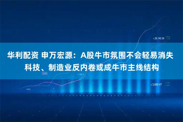 华利配资 申万宏源：A股牛市氛围不会轻易消失 科技、制造业反内卷或成牛市主线结构