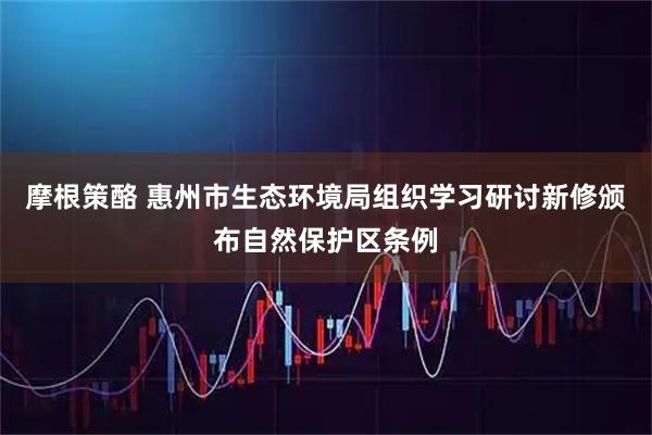 摩根策酪 惠州市生态环境局组织学习研讨新修颁布自然保护区条例