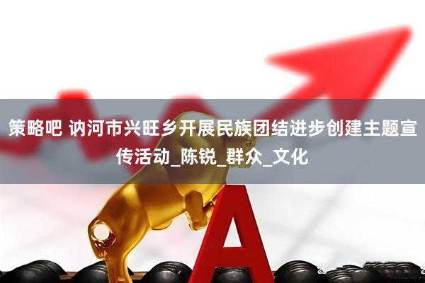 策略吧 讷河市兴旺乡开展民族团结进步创建主题宣传活动_陈锐_群众_文化