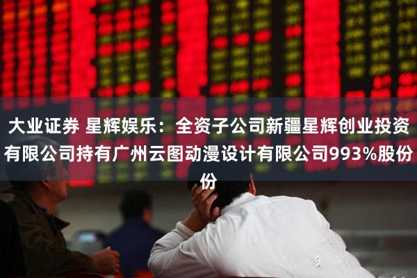 大业证券 星辉娱乐：全资子公司新疆星辉创业投资有限公司持有广州云图动漫设计有限公司993%股份