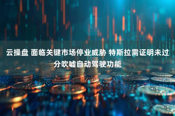 云操盘 面临关键市场停业威胁 特斯拉需证明未过分吹嘘自动驾驶功能