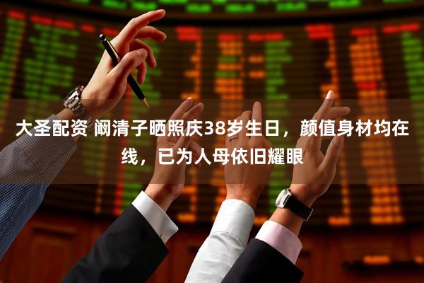 大圣配资 阚清子晒照庆38岁生日，颜值身材均在线，已为人母依旧耀眼