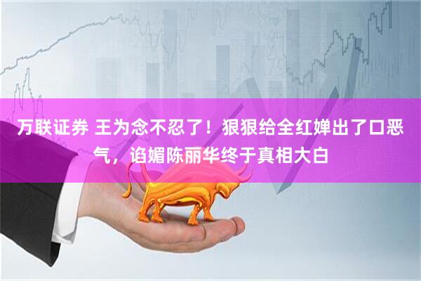 万联证券 王为念不忍了！狠狠给全红婵出了口恶气，谄媚陈丽华终于真相大白