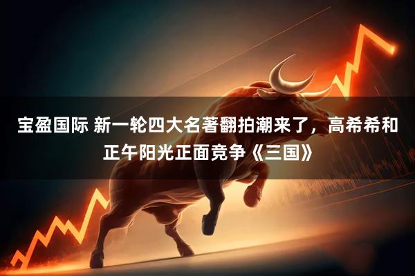 宝盈国际 新一轮四大名著翻拍潮来了，高希希和正午阳光正面竞争《三国》