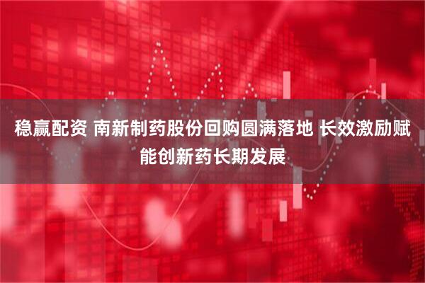 稳赢配资 南新制药股份回购圆满落地 长效激励赋能创新药长期发展