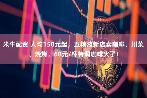 米牛配资 人均150元起，五粮液新店卖咖啡、川菜、烧烤，68元/杯特调咖啡火了！