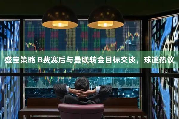 盛宝策略 B费赛后与曼联转会目标交谈，球迷热议