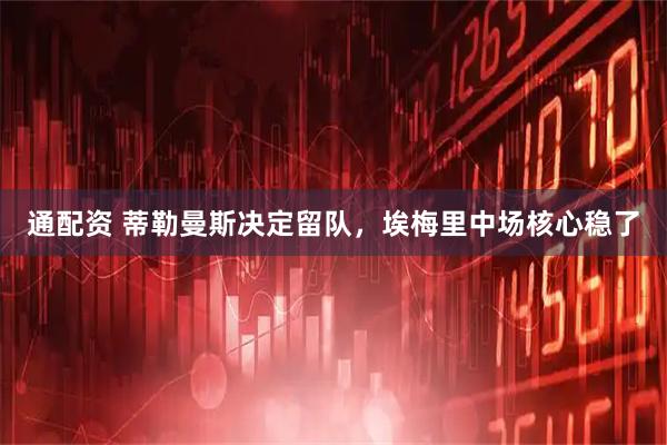 通配资 蒂勒曼斯决定留队，埃梅里中场核心稳了